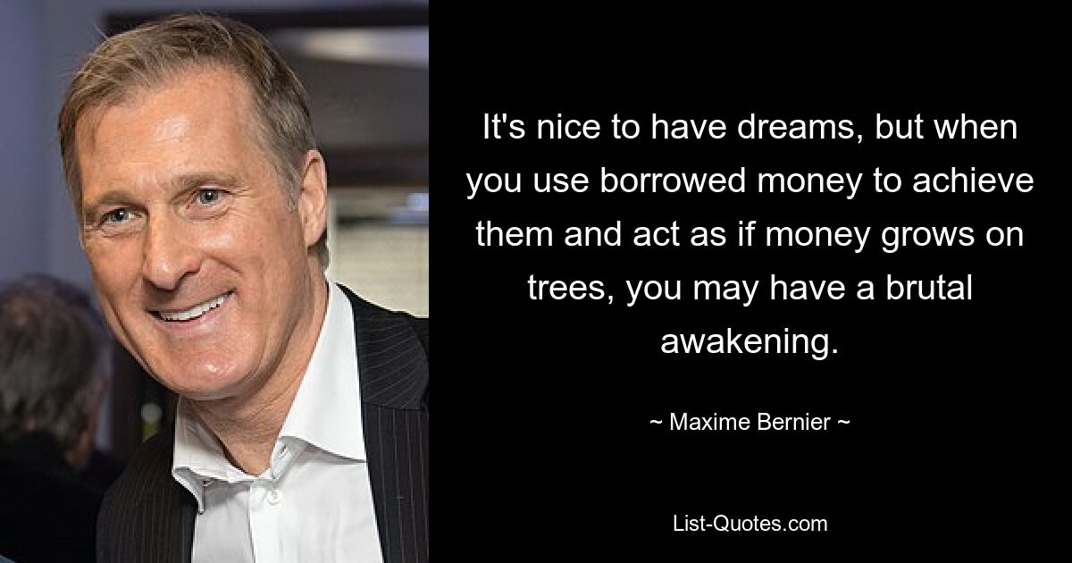 It's nice to have dreams, but when you use borrowed money to achieve them and act as if money grows on trees, you may have a brutal awakening. — © Maxime Bernier