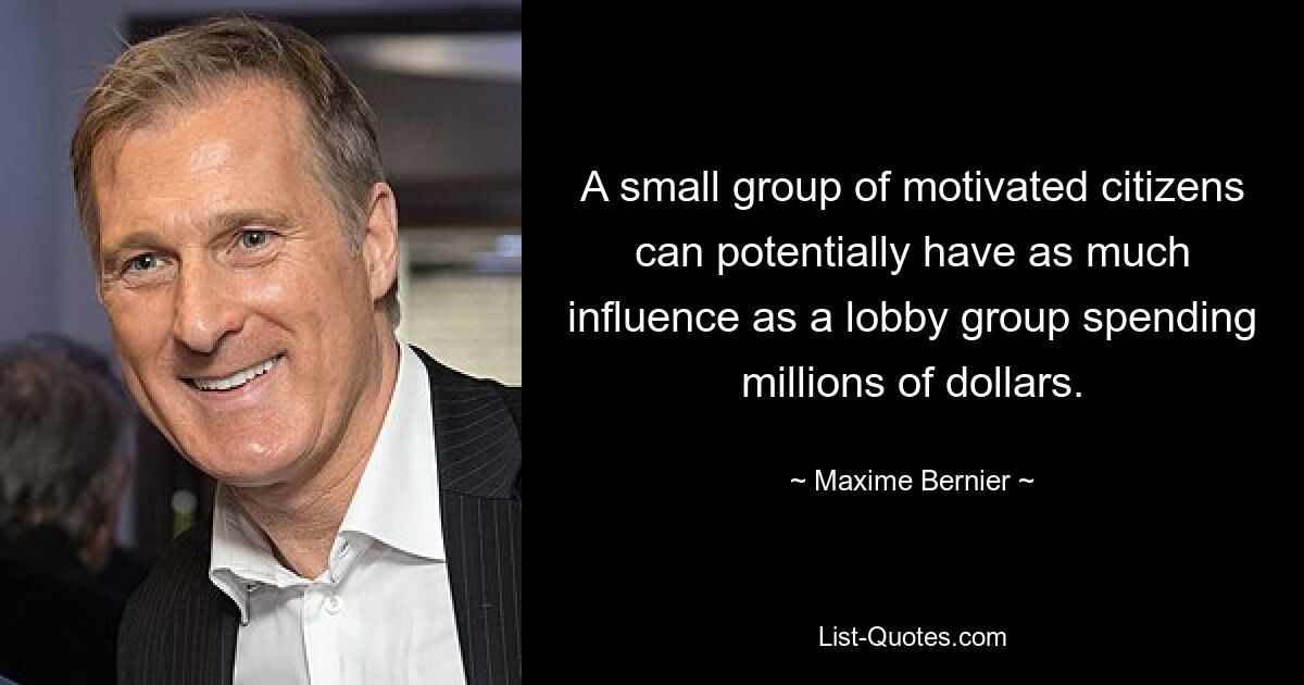 A small group of motivated citizens can potentially have as much influence as a lobby group spending millions of dollars. — © Maxime Bernier