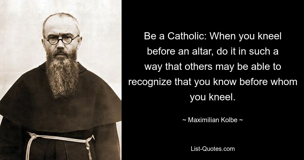 Be a Catholic: When you kneel before an altar, do it in such a way that others may be able to recognize that you know before whom you kneel. — © Maximilian Kolbe