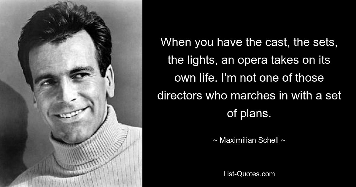 When you have the cast, the sets, the lights, an opera takes on its own life. I'm not one of those directors who marches in with a set of plans. — © Maximilian Schell