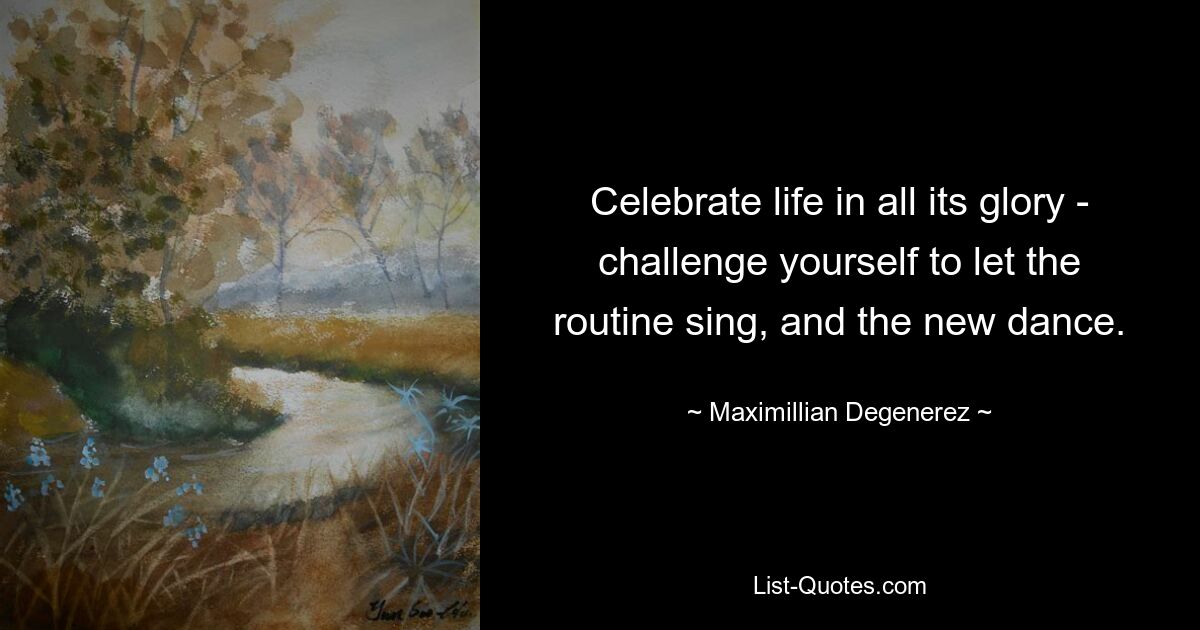 Celebrate life in all its glory - challenge yourself to let the routine sing, and the new dance. — © Maximillian Degenerez