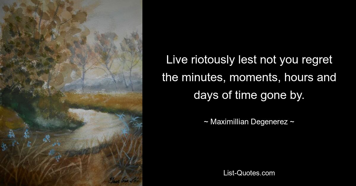 Live riotously lest not you regret the minutes, moments, hours and days of time gone by. — © Maximillian Degenerez