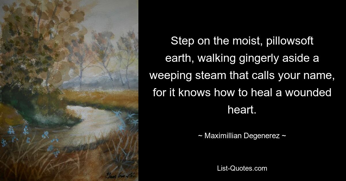 Step on the moist, pillowsoft earth, walking gingerly aside a weeping steam that calls your name, for it knows how to heal a wounded heart. — © Maximillian Degenerez