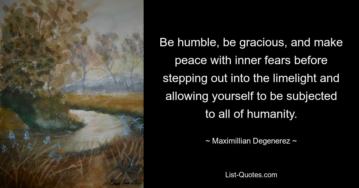 Be humble, be gracious, and make peace with inner fears before stepping out into the limelight and allowing yourself to be subjected to all of humanity. — © Maximillian Degenerez