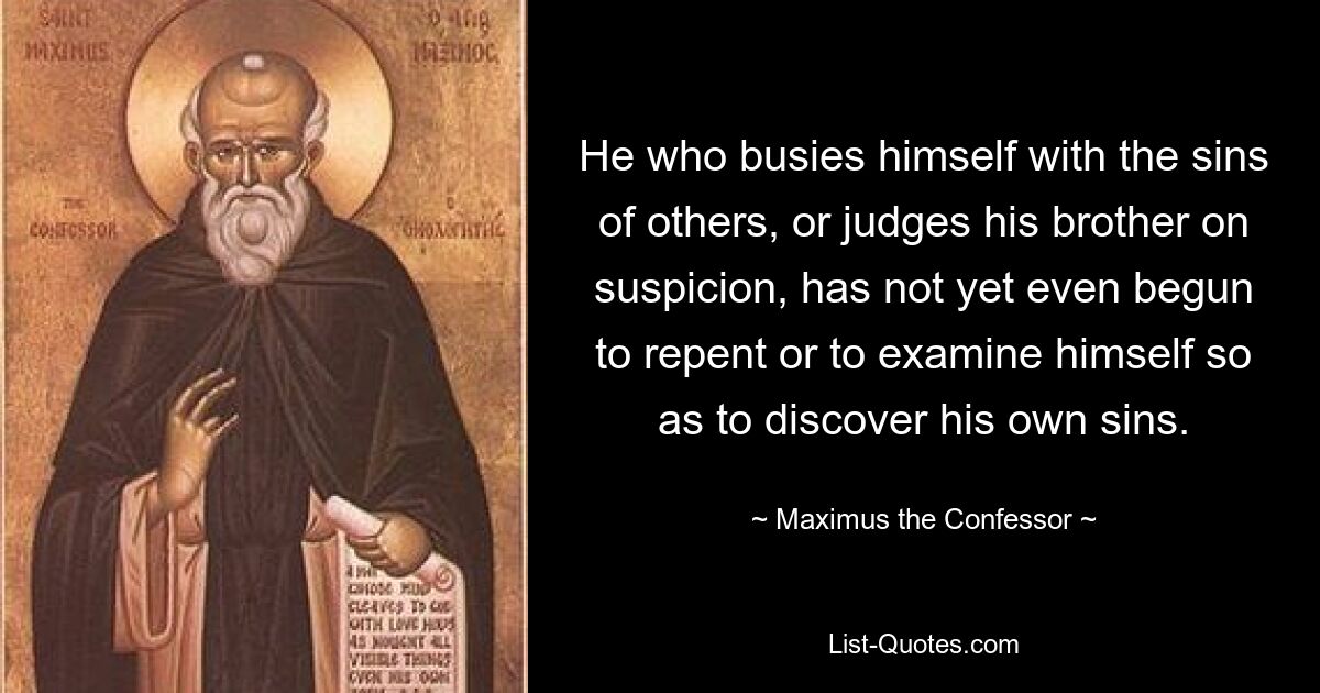 He who busies himself with the sins of others, or judges his brother on suspicion, has not yet even begun to repent or to examine himself so as to discover his own sins. — © Maximus the Confessor