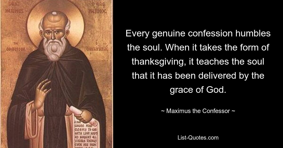 Every genuine confession humbles the soul. When it takes the form of thanksgiving, it teaches the soul that it has been delivered by the grace of God. — © Maximus the Confessor