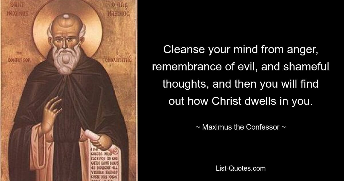 Cleanse your mind from anger, remembrance of evil, and shameful thoughts, and then you will find out how Christ dwells in you. — © Maximus the Confessor