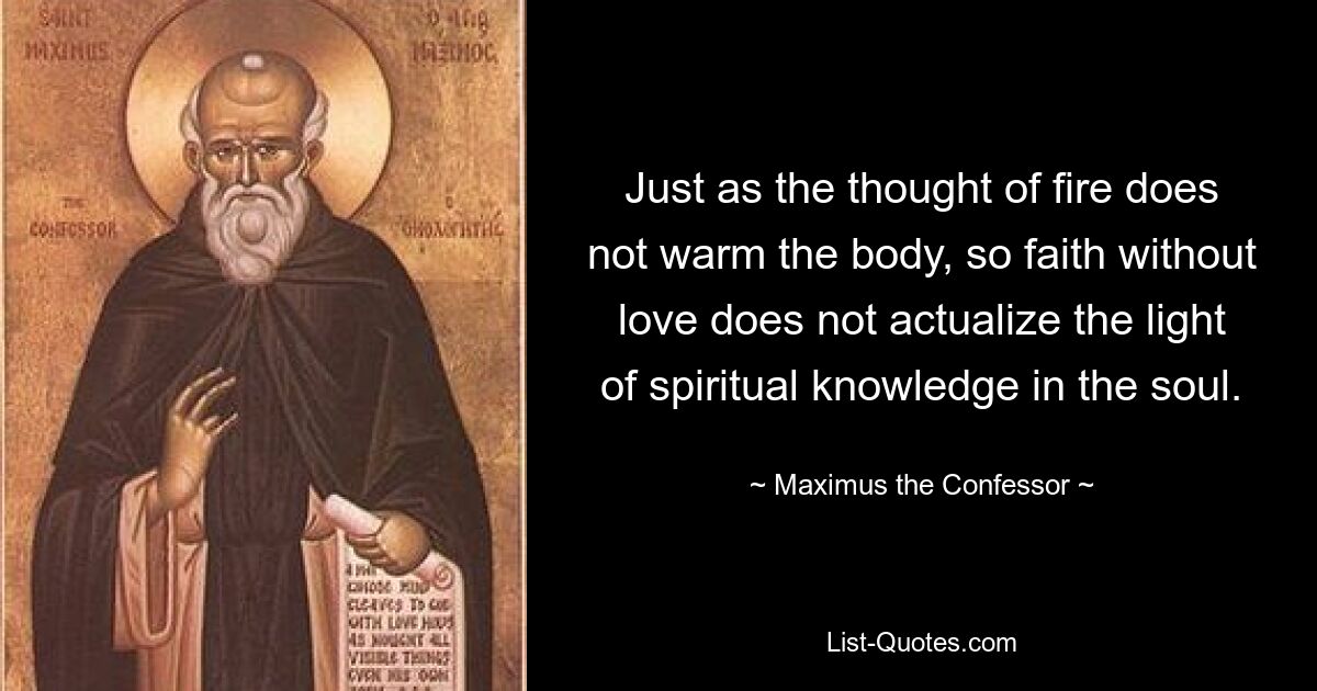 Just as the thought of fire does not warm the body, so faith without love does not actualize the light of spiritual knowledge in the soul. — © Maximus the Confessor