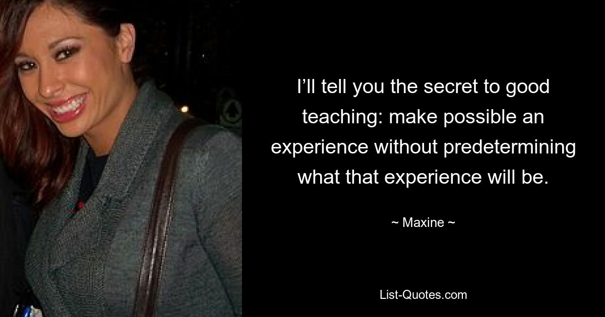 I’ll tell you the secret to good teaching: make possible an experience without predetermining what that experience will be. — © Maxine