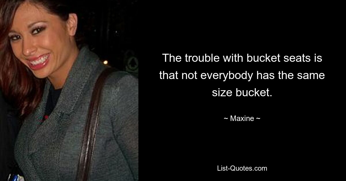 The trouble with bucket seats is that not everybody has the same size bucket. — © Maxine