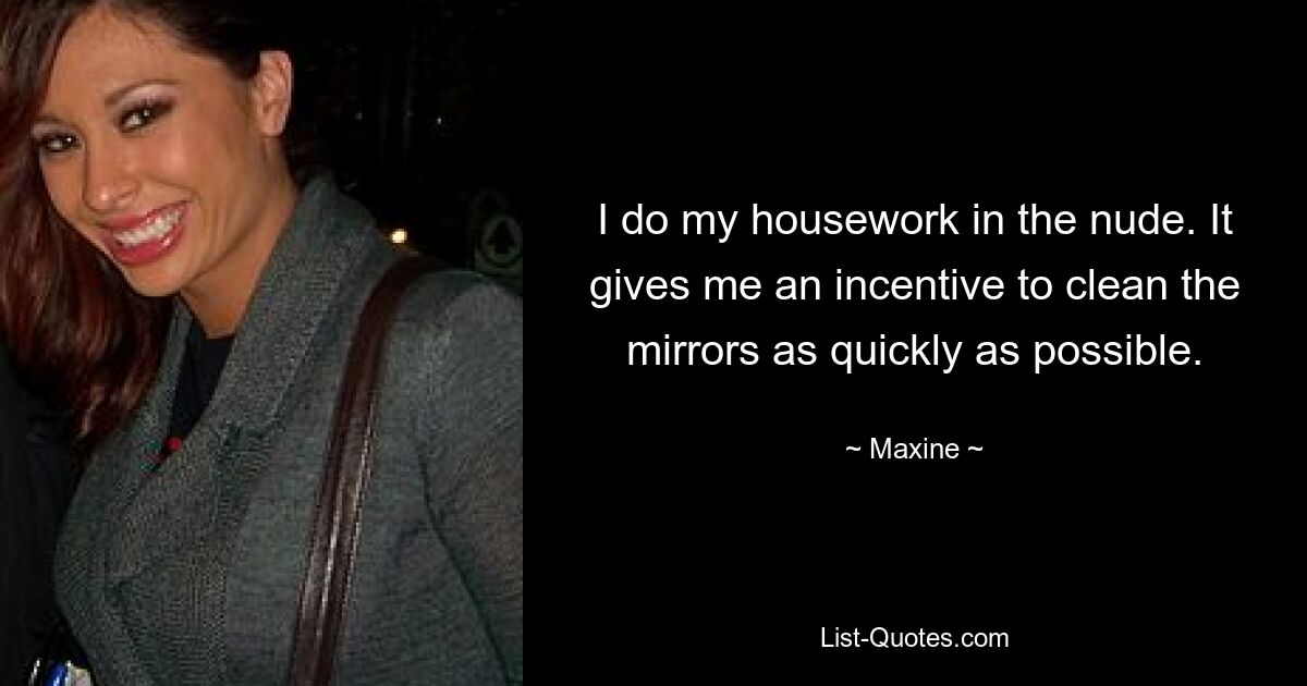 I do my housework in the nude. It gives me an incentive to clean the mirrors as quickly as possible. — © Maxine