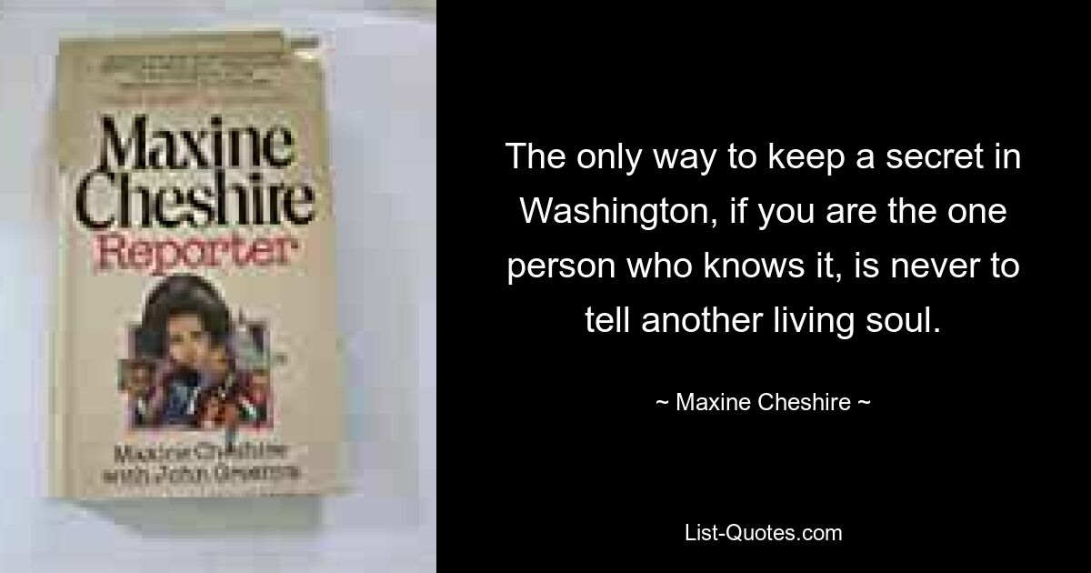 The only way to keep a secret in Washington, if you are the one person who knows it, is never to tell another living soul. — © Maxine Cheshire