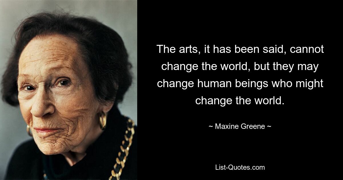 The arts, it has been said, cannot change the world, but they may change human beings who might change the world. — © Maxine Greene