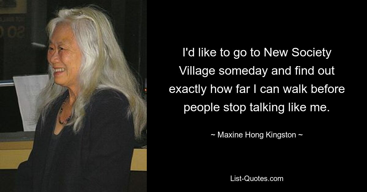 I'd like to go to New Society Village someday and find out exactly how far I can walk before people stop talking like me. — © Maxine Hong Kingston