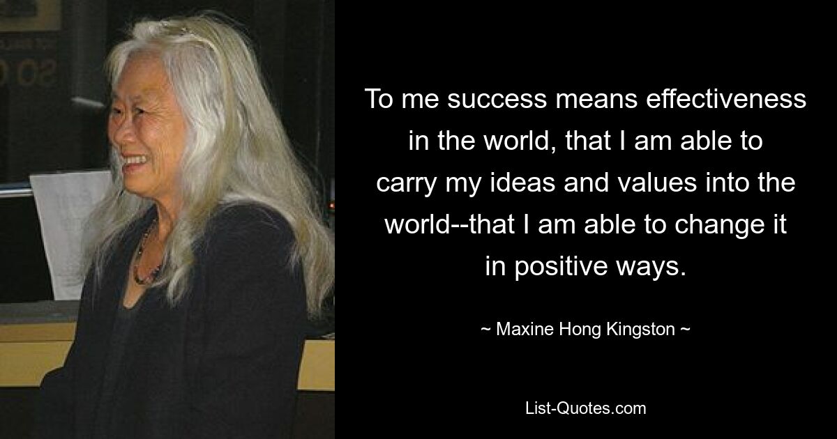 To me success means effectiveness in the world, that I am able to carry my ideas and values into the world--that I am able to change it in positive ways. — © Maxine Hong Kingston