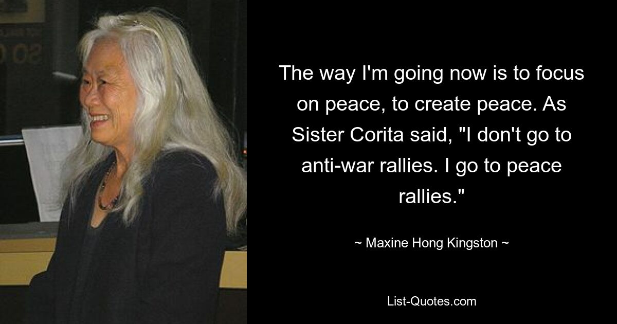 The way I'm going now is to focus on peace, to create peace. As Sister Corita said, "I don't go to anti-war rallies. I go to peace rallies." — © Maxine Hong Kingston