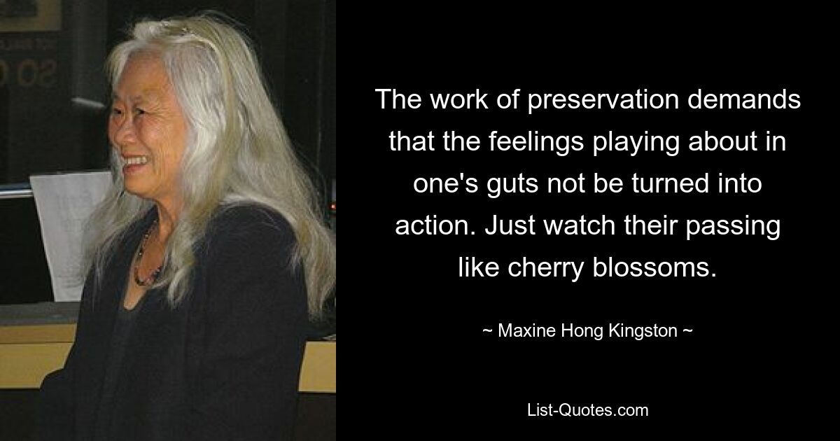 The work of preservation demands that the feelings playing about in one's guts not be turned into action. Just watch their passing like cherry blossoms. — © Maxine Hong Kingston