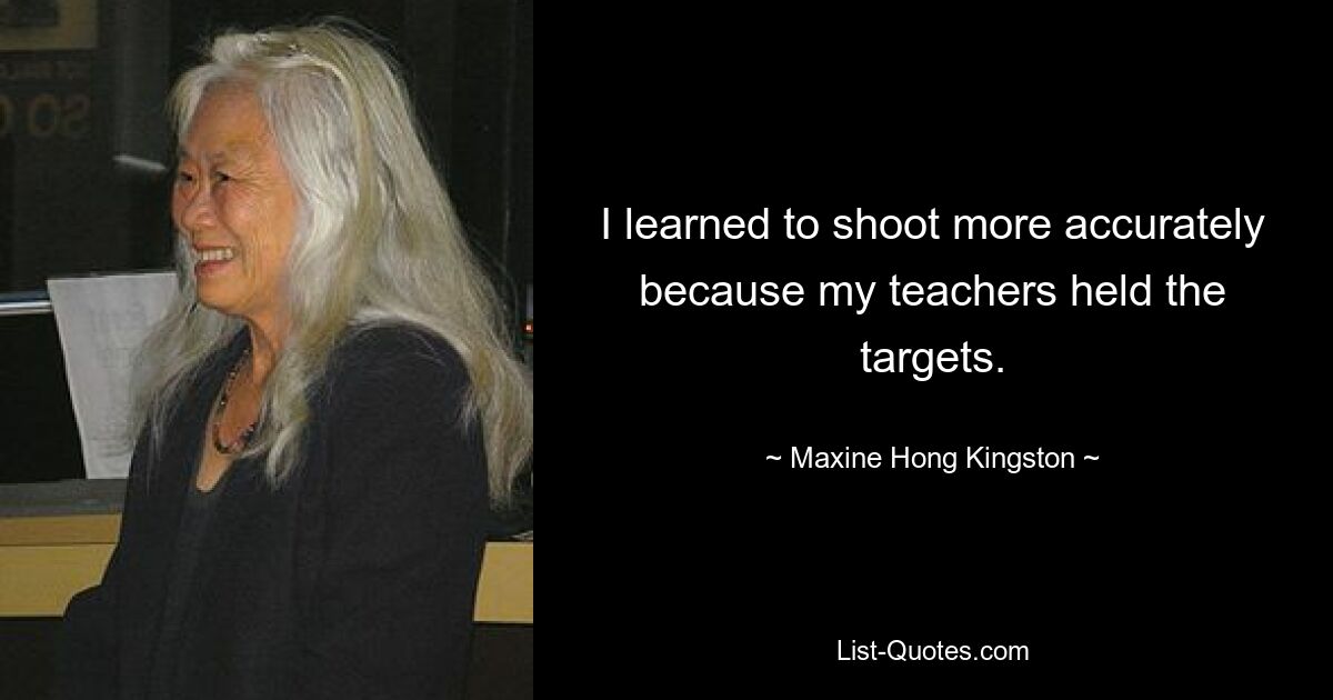 I learned to shoot more accurately because my teachers held the targets. — © Maxine Hong Kingston