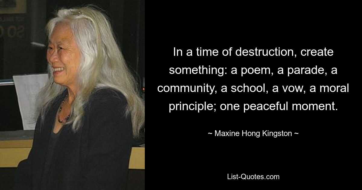 In a time of destruction, create something: a poem, a parade, a community, a school, a vow, a moral principle; one peaceful moment. — © Maxine Hong Kingston