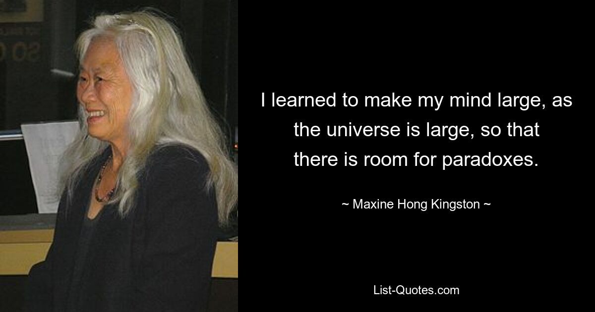 I learned to make my mind large, as the universe is large, so that there is room for paradoxes. — © Maxine Hong Kingston