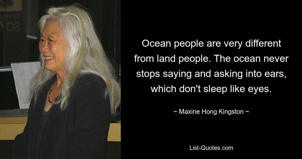 Ocean people are very different from land people. The ocean never stops saying and asking into ears, which don't sleep like eyes. — © Maxine Hong Kingston