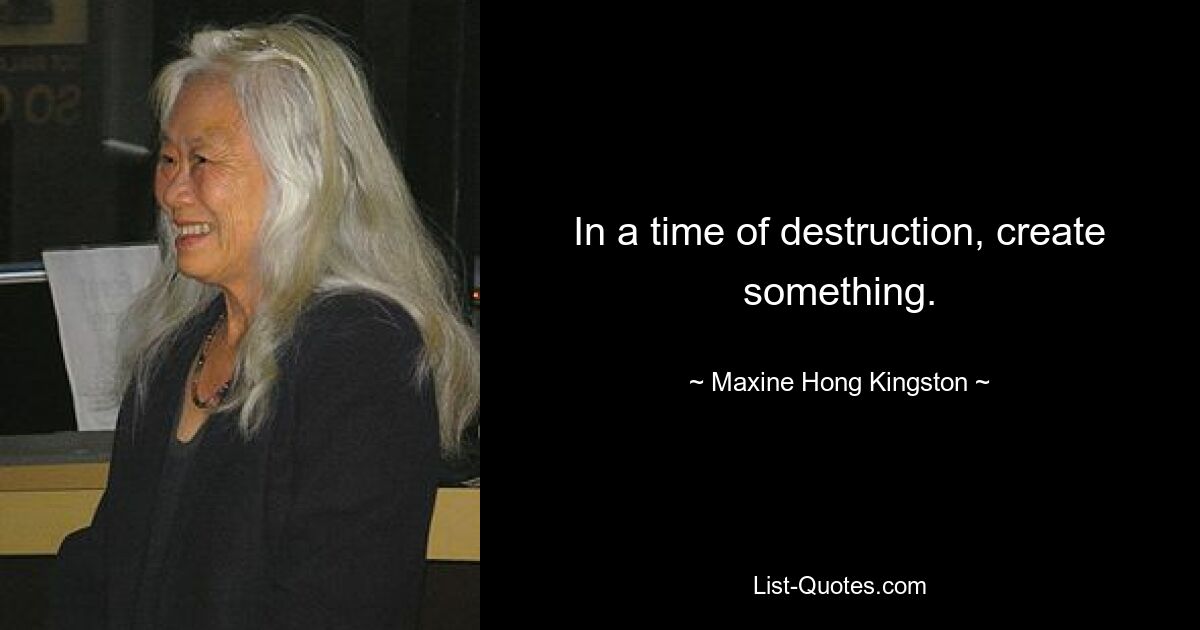 In a time of destruction, create something. — © Maxine Hong Kingston