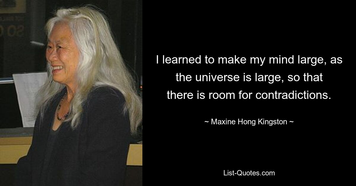 I learned to make my mind large, as the universe is large, so that there is room for contradictions. — © Maxine Hong Kingston