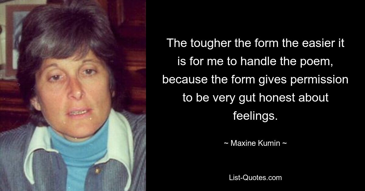 The tougher the form the easier it is for me to handle the poem, because the form gives permission to be very gut honest about feelings. — © Maxine Kumin