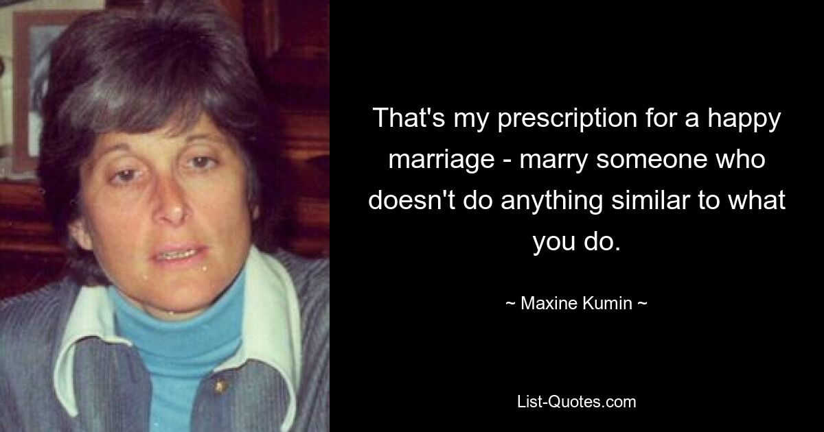 That's my prescription for a happy marriage - marry someone who doesn't do anything similar to what you do. — © Maxine Kumin