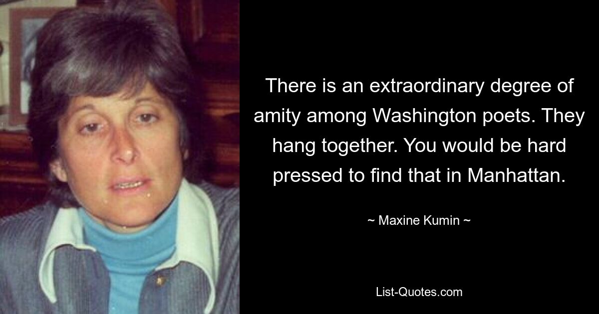 There is an extraordinary degree of amity among Washington poets. They hang together. You would be hard pressed to find that in Manhattan. — © Maxine Kumin