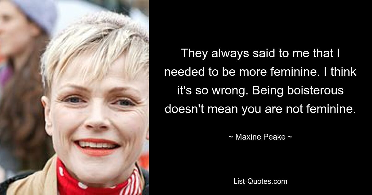 Sie sagten immer zu mir, dass ich weiblicher sein müsse. Ich denke, es ist so falsch. Ausgelassen zu sein bedeutet nicht, dass du nicht weiblich bist. — © Maxine Peake 