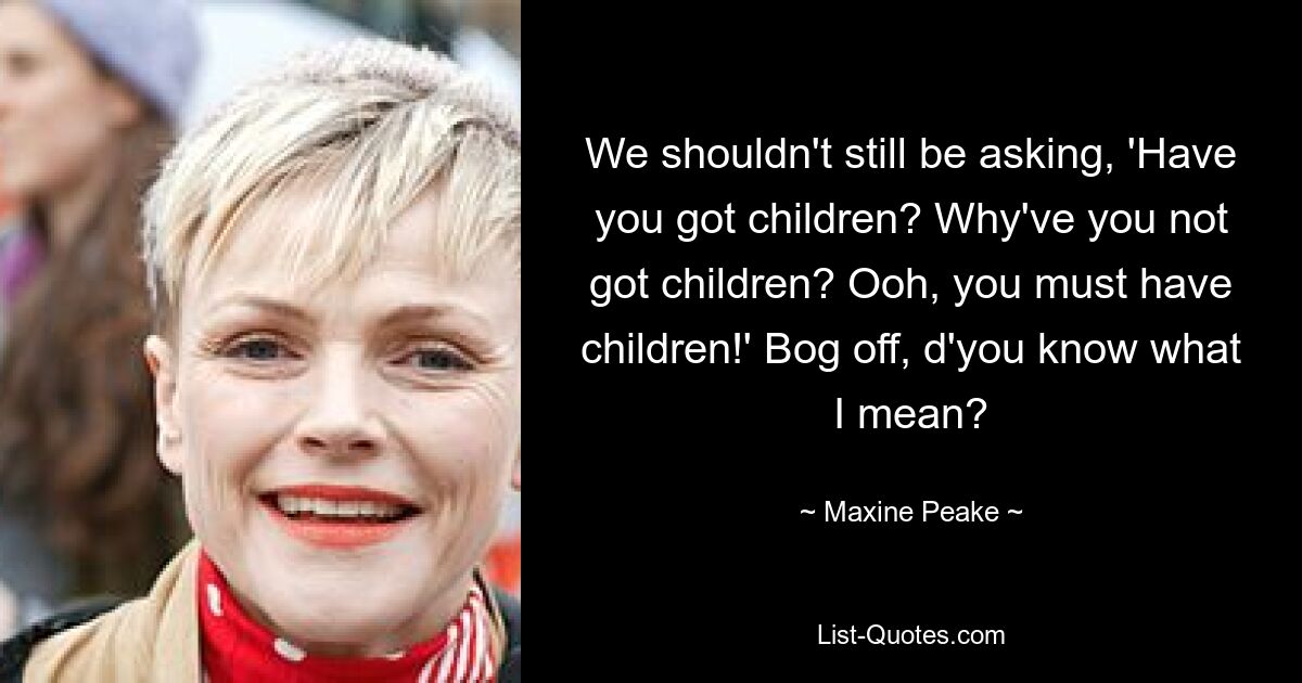 We shouldn't still be asking, 'Have you got children? Why've you not got children? Ooh, you must have children!' Bog off, d'you know what I mean? — © Maxine Peake