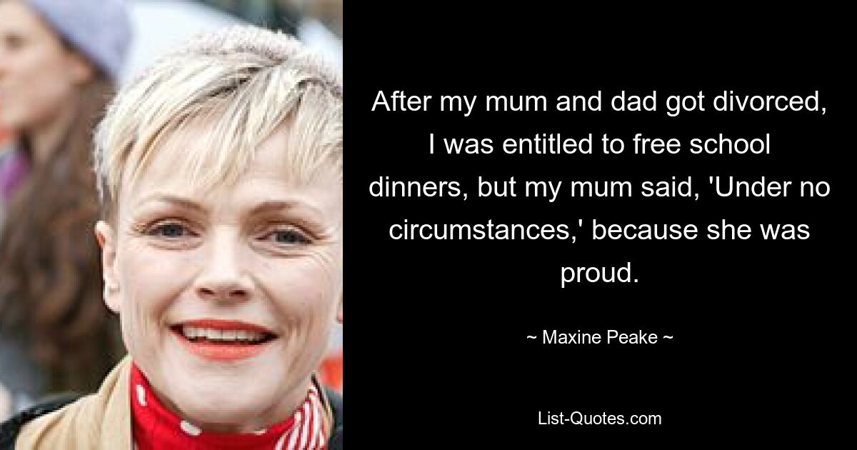 After my mum and dad got divorced, I was entitled to free school dinners, but my mum said, 'Under no circumstances,' because she was proud. — © Maxine Peake