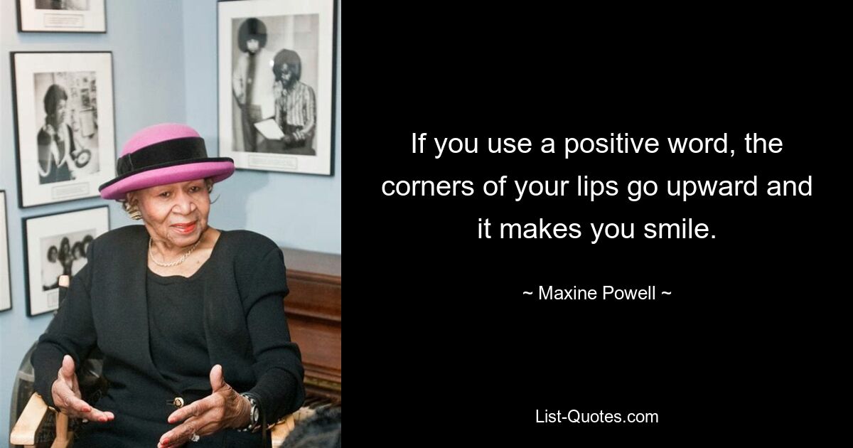 If you use a positive word, the corners of your lips go upward and it makes you smile. — © Maxine Powell