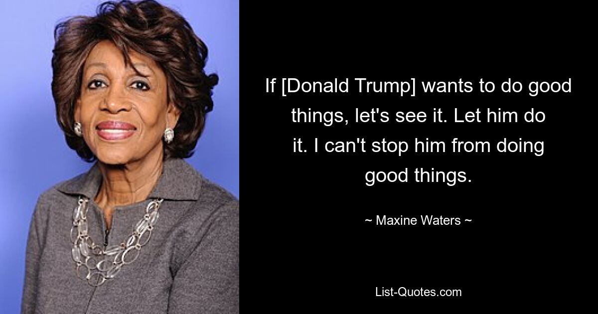 If [Donald Trump] wants to do good things, let's see it. Let him do it. I can't stop him from doing good things. — © Maxine Waters