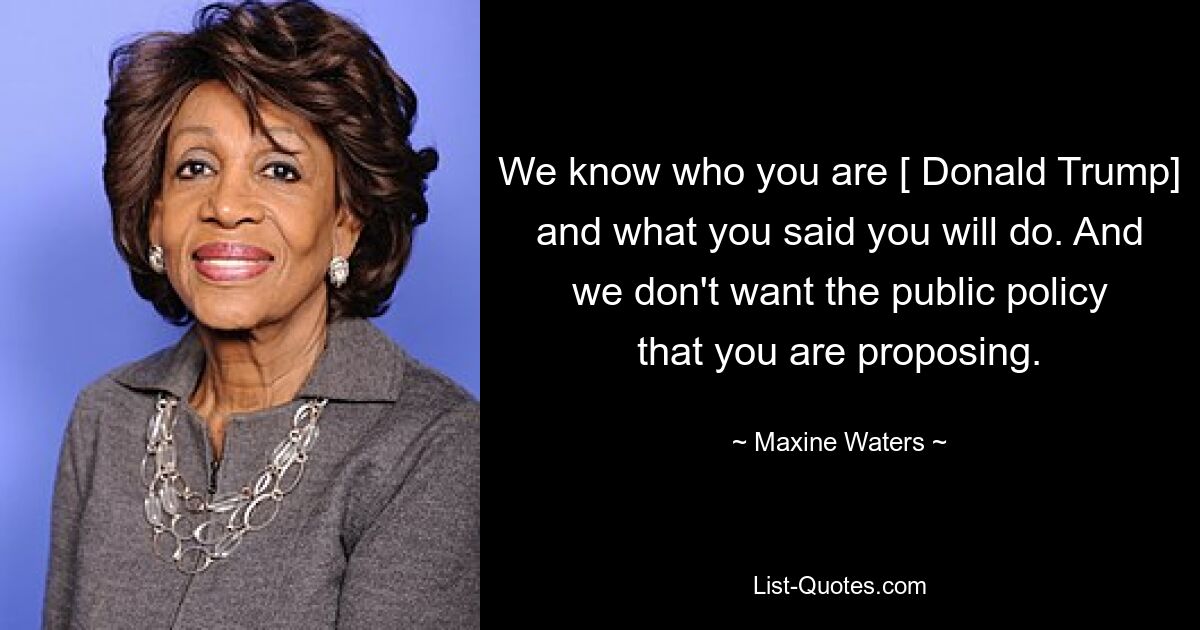 We know who you are [ Donald Trump] and what you said you will do. And we don't want the public policy that you are proposing. — © Maxine Waters