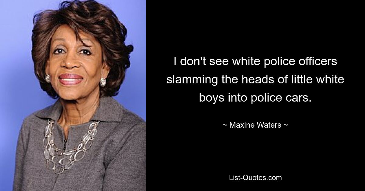 I don't see white police officers slamming the heads of little white boys into police cars. — © Maxine Waters