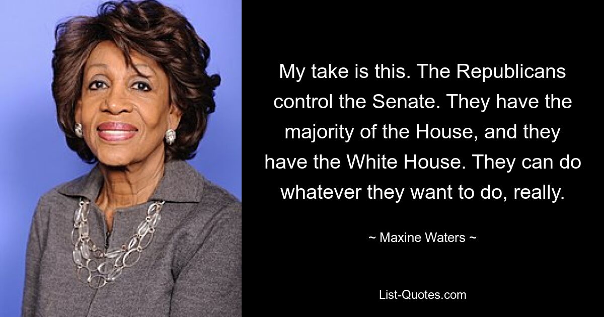 My take is this. The Republicans control the Senate. They have the majority of the House, and they have the White House. They can do whatever they want to do, really. — © Maxine Waters