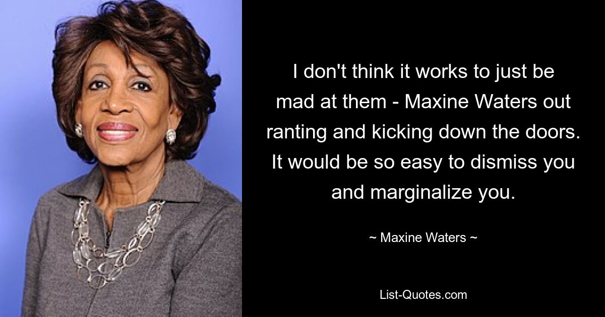 I don't think it works to just be mad at them - Maxine Waters out ranting and kicking down the doors. It would be so easy to dismiss you and marginalize you. — © Maxine Waters