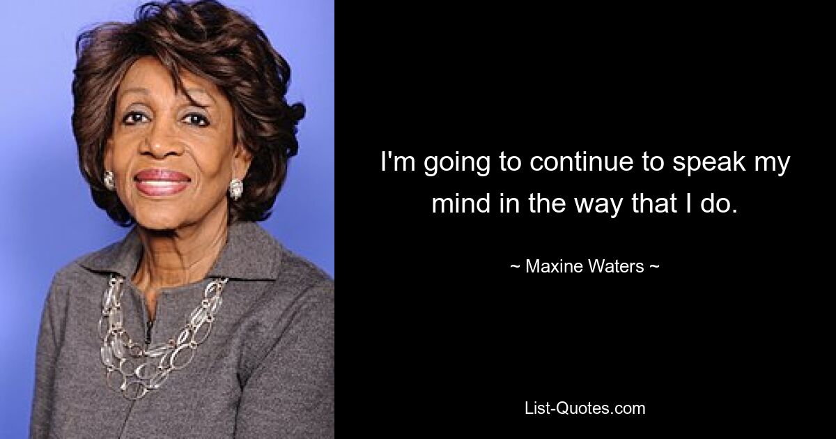 I'm going to continue to speak my mind in the way that I do. — © Maxine Waters