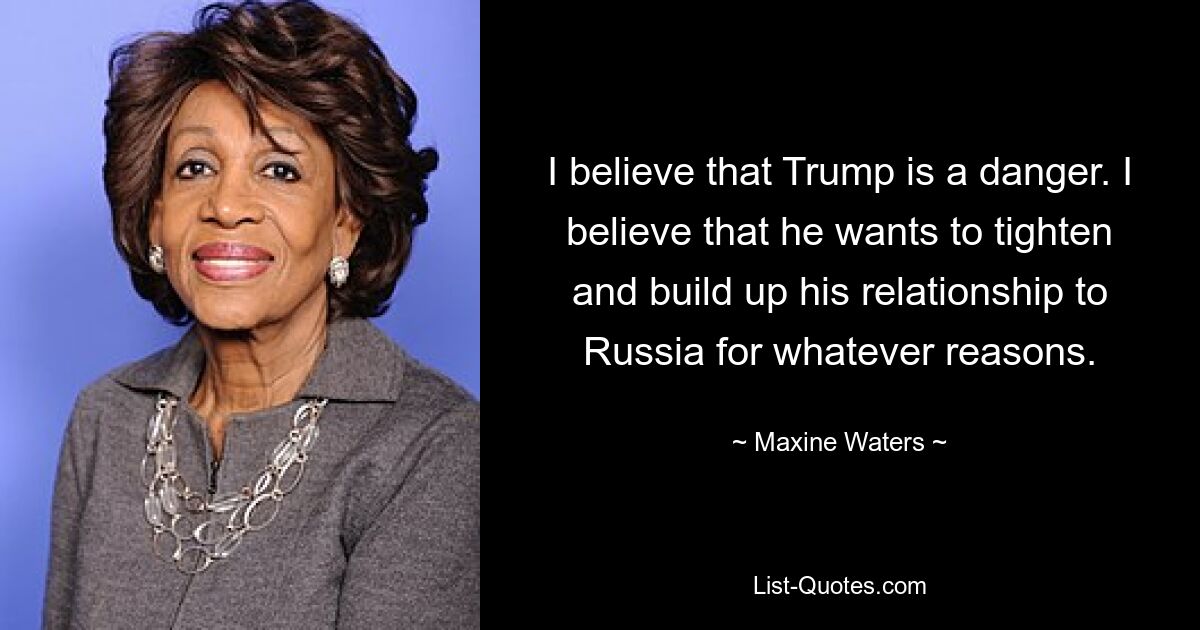 I believe that Trump is a danger. I believe that he wants to tighten and build up his relationship to Russia for whatever reasons. — © Maxine Waters