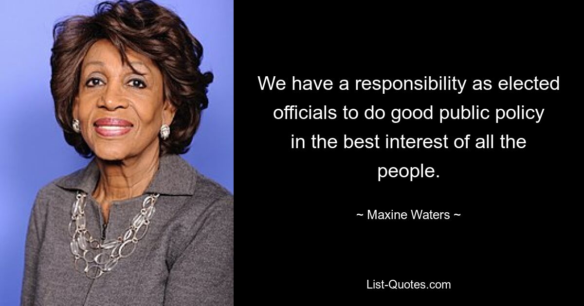 We have a responsibility as elected officials to do good public policy in the best interest of all the people. — © Maxine Waters