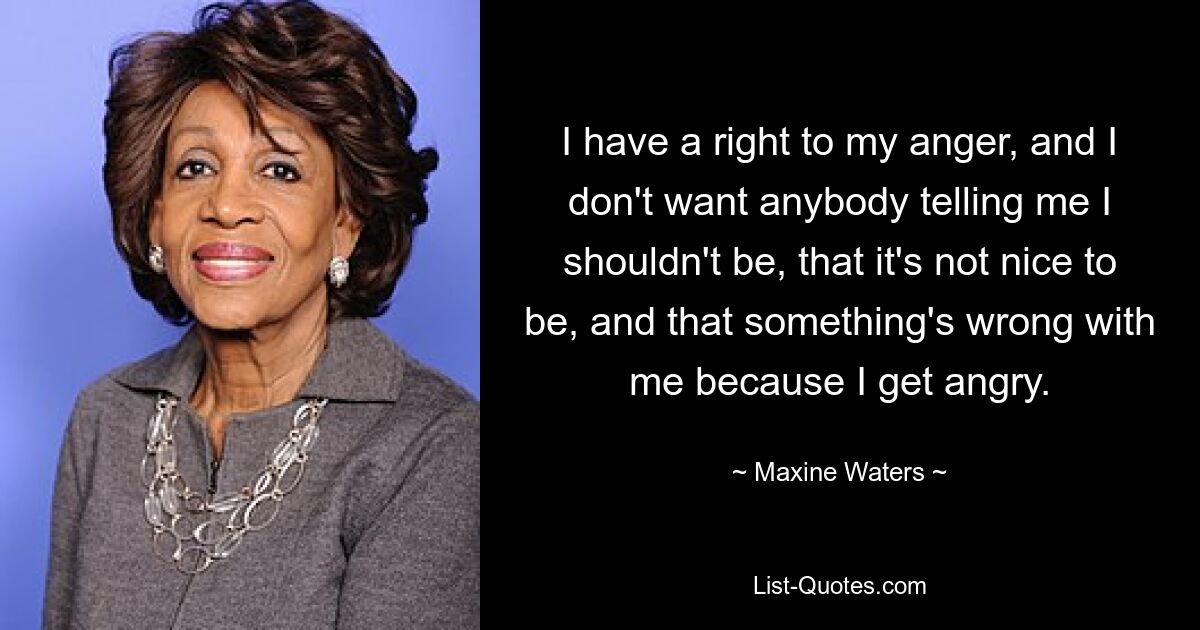 I have a right to my anger, and I don't want anybody telling me I shouldn't be, that it's not nice to be, and that something's wrong with me because I get angry. — © Maxine Waters