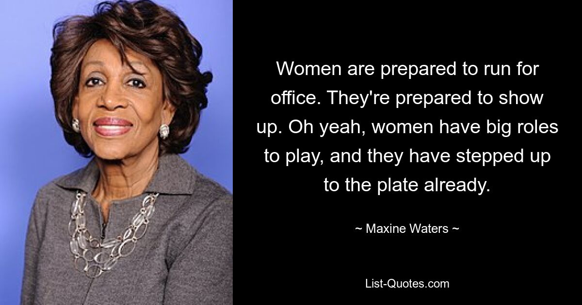 Women are prepared to run for office. They're prepared to show up. Oh yeah, women have big roles to play, and they have stepped up to the plate already. — © Maxine Waters