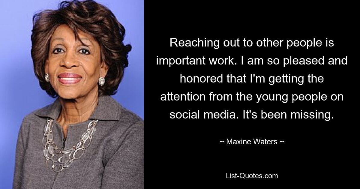 Reaching out to other people is important work. I am so pleased and honored that I'm getting the attention from the young people on social media. It's been missing. — © Maxine Waters