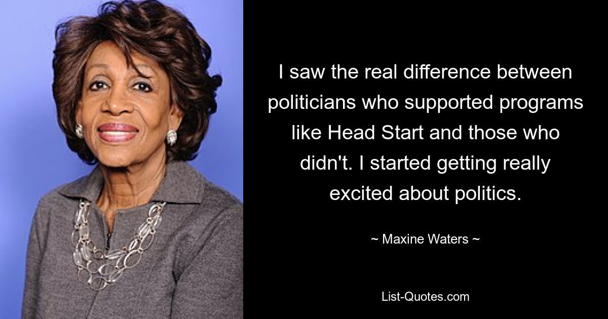 I saw the real difference between politicians who supported programs like Head Start and those who didn't. I started getting really excited about politics. — © Maxine Waters