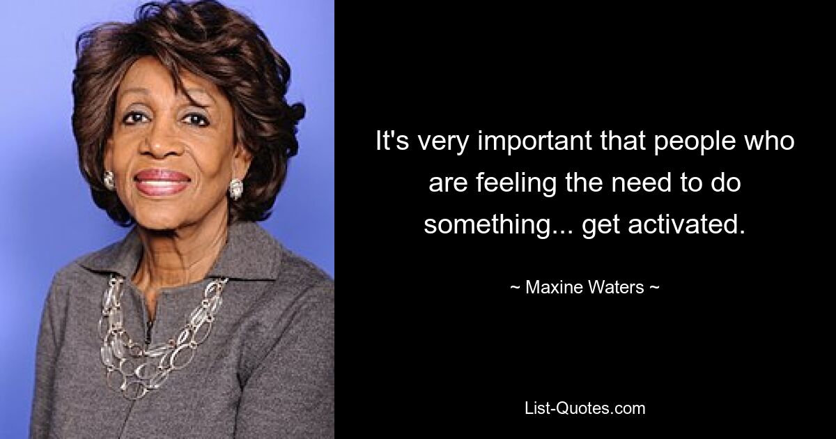 It's very important that people who are feeling the need to do something... get activated. — © Maxine Waters