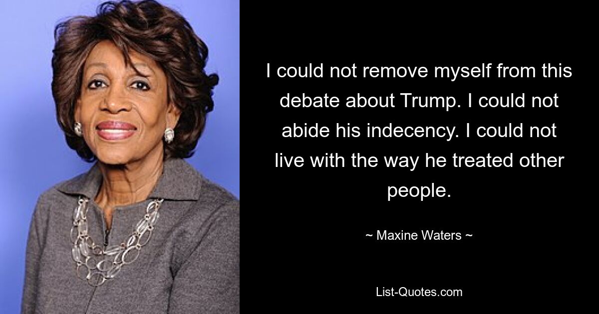 I could not remove myself from this debate about Trump. I could not abide his indecency. I could not live with the way he treated other people. — © Maxine Waters