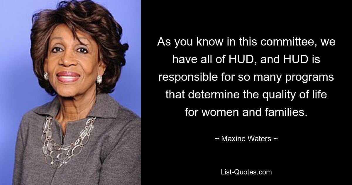 As you know in this committee, we have all of HUD, and HUD is responsible for so many programs that determine the quality of life for women and families. — © Maxine Waters