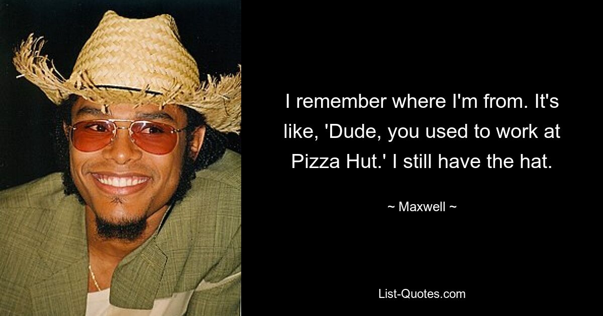 I remember where I'm from. It's like, 'Dude, you used to work at Pizza Hut.' I still have the hat. — © Maxwell